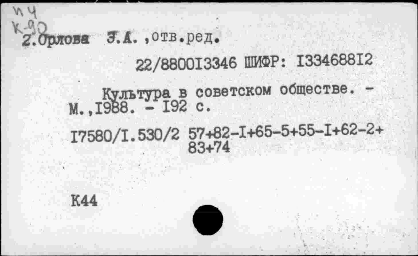 ﻿2’.Орлова 7.А. »отв.ред.
22/880013346 ШИФР: 133468812
Культура в советском обществе. -М.,1988. - 192 с.
17580/1.530/2 57+82-1+65-5+55-1+62-2+
К44